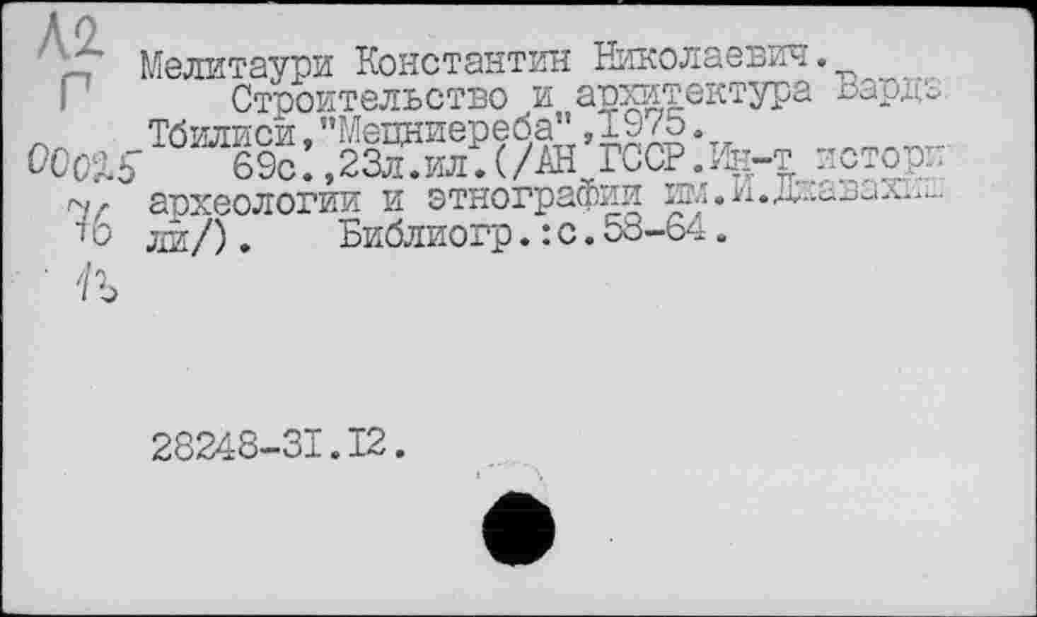 ﻿Л2
Мелитаури Константин Николаевич.
Строительство и архитектура Вардэ Тбилиси, "Мецниереба" ,19/5.
69с. ,23л.ил.(/АН rcœ.ïfe-T дстор.
ГЧ/ археологии И этнографии
і о ли/).	Библиогр. : с. 58-64.
28248-31.12.